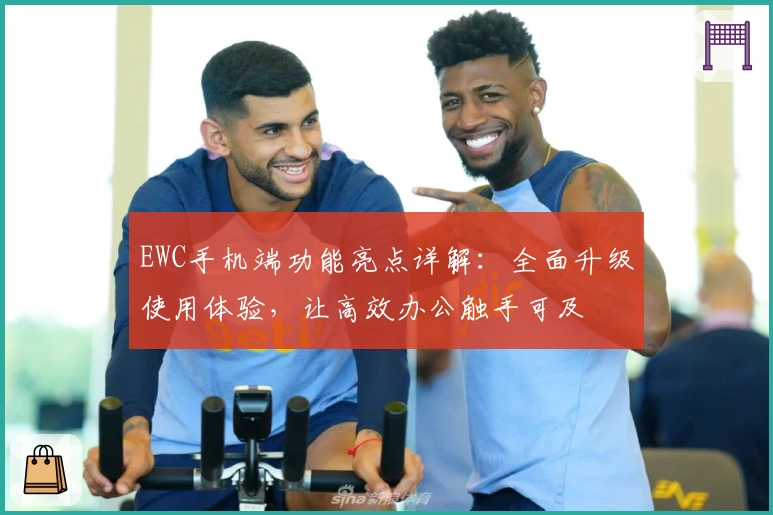 EWC手机端功能亮点详解：全面升级使用体验，让高效办公触手可及