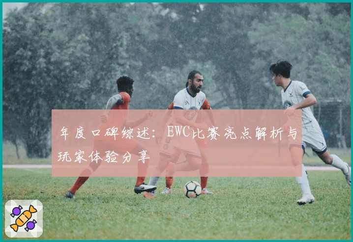 年度口碑综述：EWC比赛亮点解析与玩家体验分享