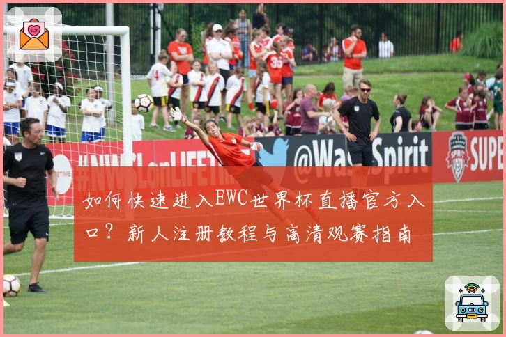 如何快速进入EWC世界杯直播官方入口？新人注册教程与高清观赛指南解析