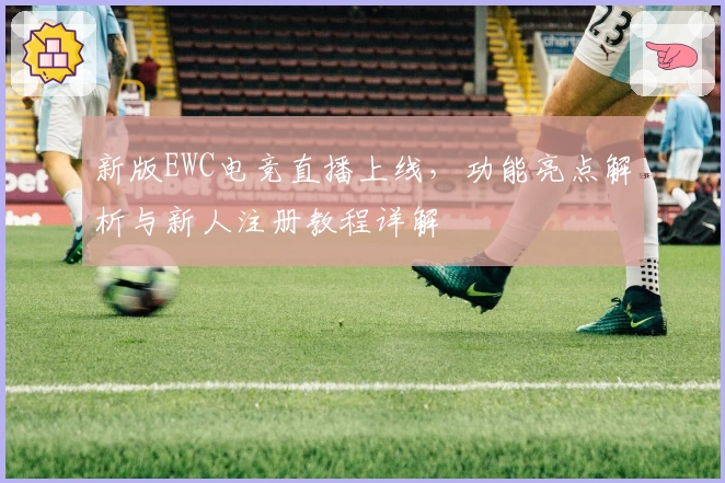 新版EWC电竞直播上线，功能亮点解析与新人注册教程详解