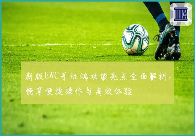 新版EWC手机端功能亮点全面解析，畅享便捷操作与高效体验