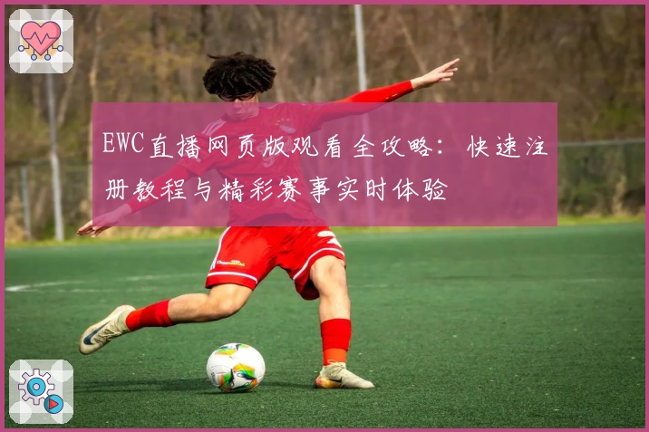 EWC直播网页版观看全攻略：快速注册教程与精彩赛事实时体验