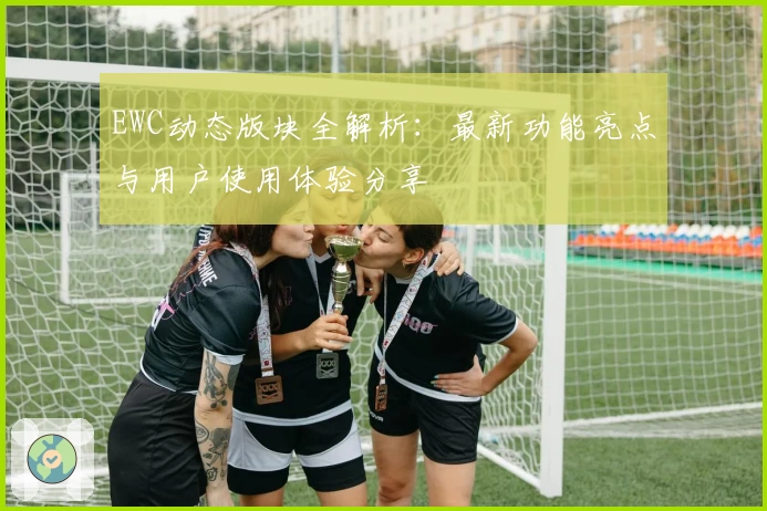 EWC动态版块全解析：最新功能亮点与用户使用体验分享