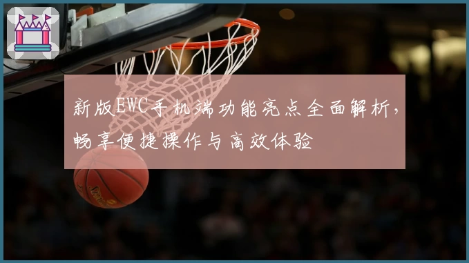 新版EWC手机端功能亮点全面解析，畅享便捷操作与高效体验