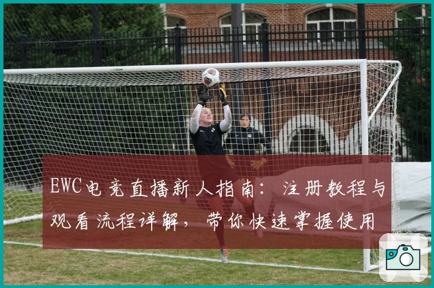 EWC电竞直播新人指南：注册教程与观看流程详解，带你快速掌握使用技巧
