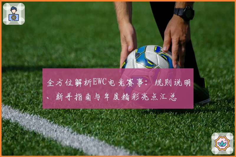 全方位解析EWC电竞赛事：规则说明、新手指南与年度精彩亮点汇总