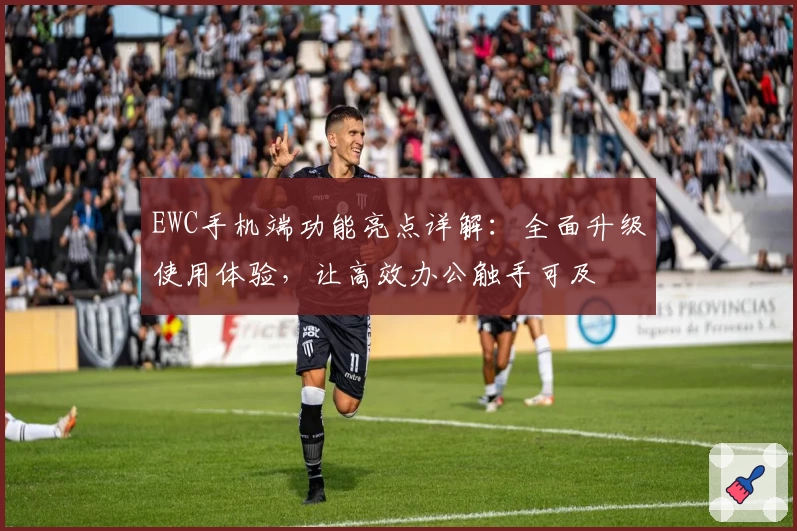 EWC手机端功能亮点详解：全面升级使用体验，让高效办公触手可及