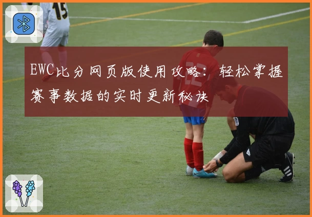 EWC比分网页版使用攻略：轻松掌握赛事数据的实时更新秘诀
