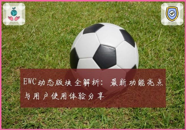 EWC动态版块全解析：最新功能亮点与用户使用体验分享