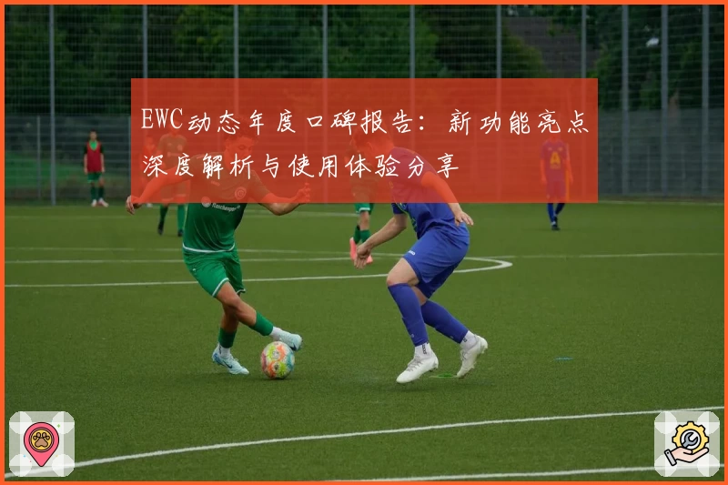 EWC动态年度口碑报告：新功能亮点深度解析与使用体验分享