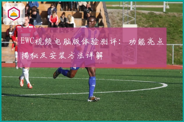 EWC视频电脑版体验测评：功能亮点揭秘及安装方法详解