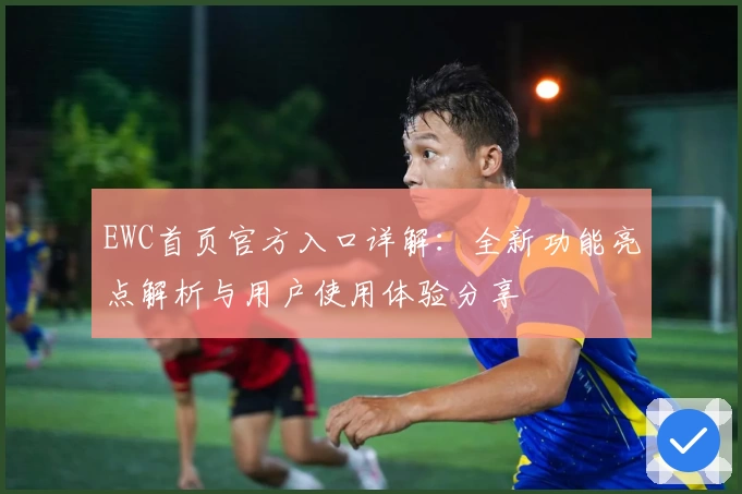 EWC首页官方入口详解：全新功能亮点解析与用户使用体验分享