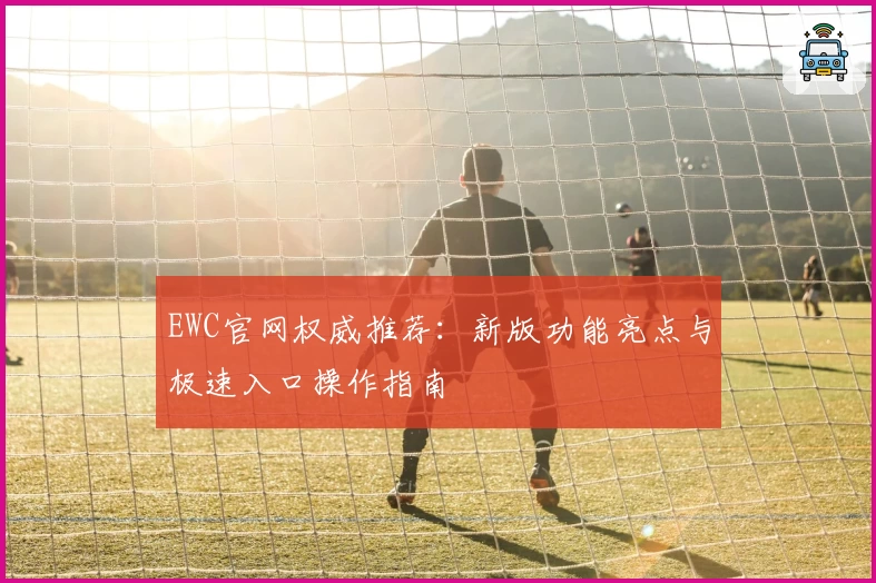 EWC官网权威推荐：新版功能亮点与极速入口操作指南