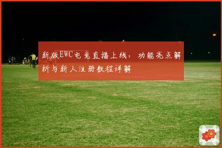 新版EWC电竞直播上线，功能亮点解析与新人注册教程详解