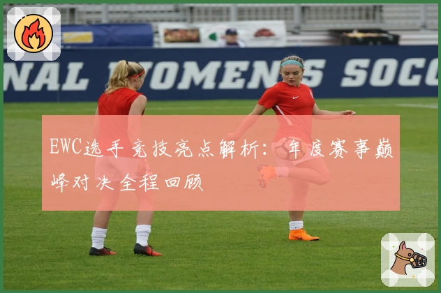 EWC选手竞技亮点解析：年度赛事巅峰对决全程回顾