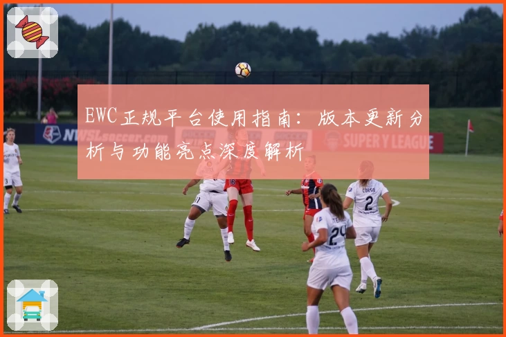 EWC正规平台使用指南：版本更新分析与功能亮点深度解析