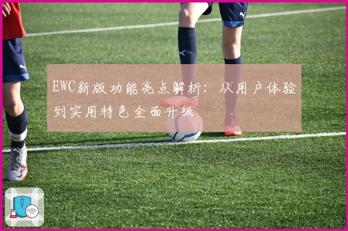 EWC新版功能亮点解析：从用户体验到实用特色全面升级